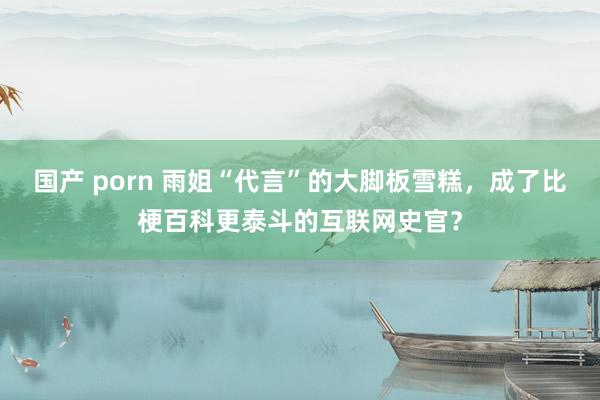 国产 porn 雨姐“代言”的大脚板雪糕，成了比梗百科更泰斗的互联网史官？