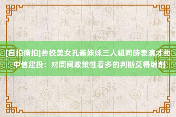 [自拍偷拍]藝校美女孔雀妹妹三人組同時表演才藝 中信建投：对阛阓政策性看多的判断莫得编削