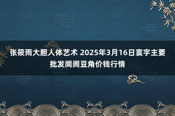张筱雨大胆人体艺术 2025年3月16日寰宇主要批发阛阓豆角价钱行情