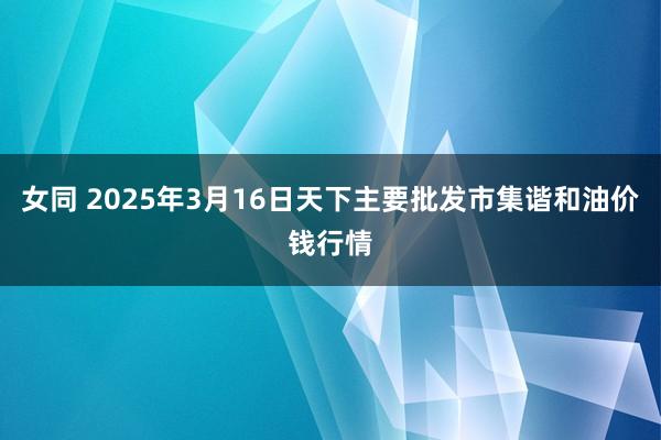 女同 2025年3月16日天下主要批发市集谐和油价钱行情