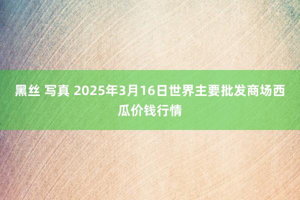 黑丝 写真 2025年3月16日世界主要批发商场西瓜价钱行情