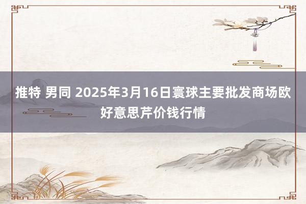 推特 男同 2025年3月16日寰球主要批发商场欧好意思芹价钱行情
