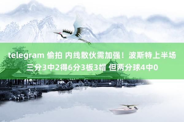 telegram 偷拍 内线散伙需加强！波斯特上半场三分3中2得6分3板3帽 但两分球4中0