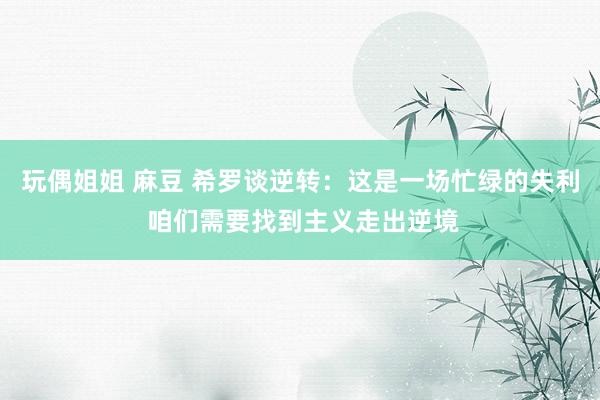 玩偶姐姐 麻豆 希罗谈逆转：这是一场忙绿的失利 咱们需要找到主义走出逆境