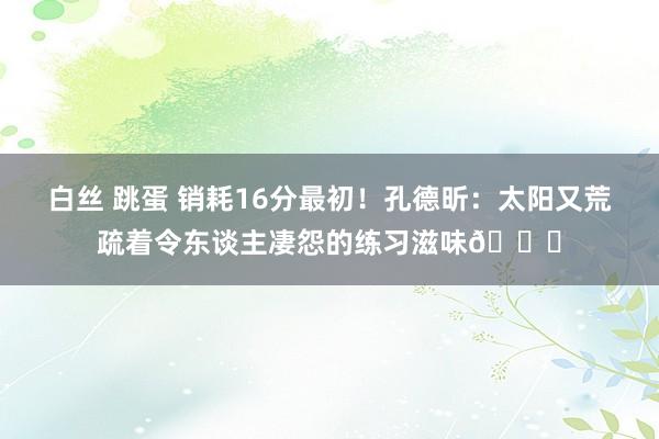 白丝 跳蛋 销耗16分最初！孔德昕：太阳又荒疏着令东谈主凄怨的练习滋味😓