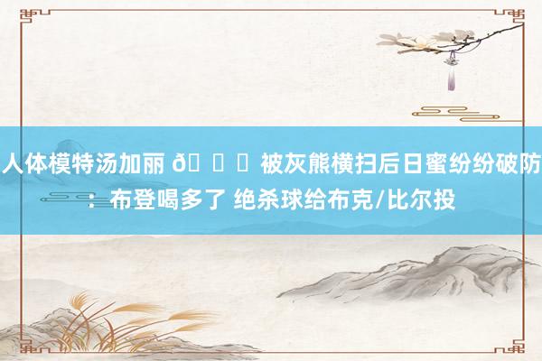 人体模特汤加丽 👀被灰熊横扫后日蜜纷纷破防：布登喝多了 绝杀球给布克/比尔投