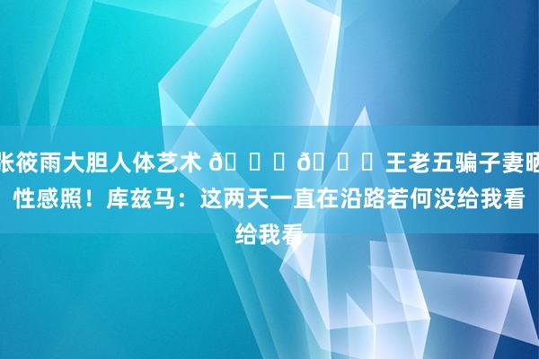 张筱雨大胆人体艺术 😍😉王老五骗子妻晒性感照！库兹马：这两天一直在沿路若何没给我看