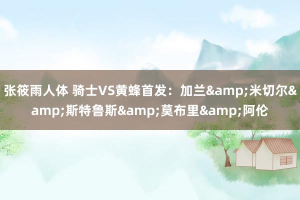 张筱雨人体 骑士VS黄蜂首发：加兰&米切尔&斯特鲁斯&莫布里&阿伦