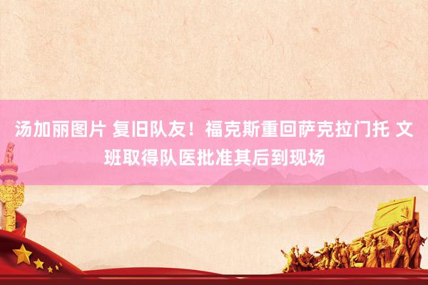 汤加丽图片 复旧队友！福克斯重回萨克拉门托 文班取得队医批准其后到现场