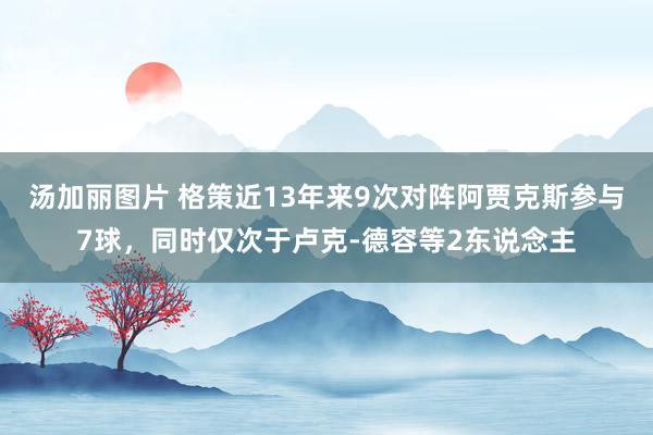 汤加丽图片 格策近13年来9次对阵阿贾克斯参与7球，同时仅次于卢克-德容等2东说念主