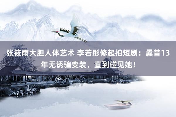 张筱雨大胆人体艺术 李若彤修起拍短剧：曩昔13年无诱骗变装，直到碰见她！