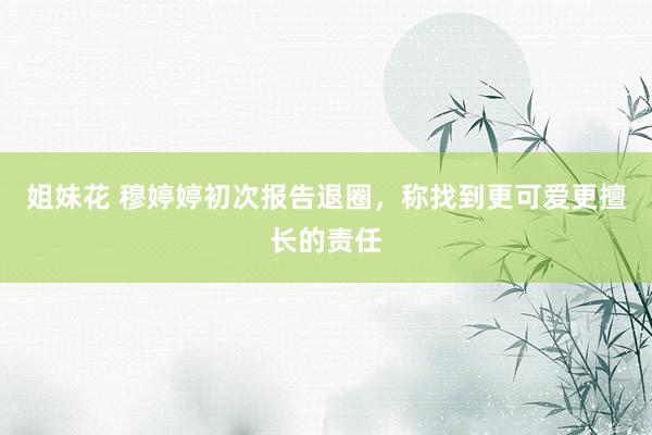 姐妹花 穆婷婷初次报告退圈，称找到更可爱更擅长的责任