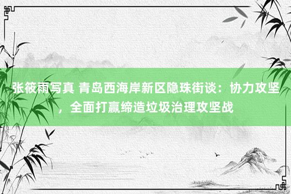 张筱雨写真 青岛西海岸新区隐珠街谈：协力攻坚，全面打赢缔造垃圾治理攻坚战