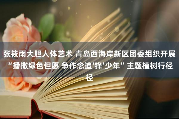 张筱雨大胆人体艺术 青岛西海岸新区团委组织开展“播撒绿色但愿 争作念追‘锋’少年”主题植树行径