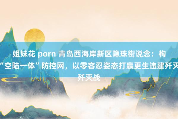姐妹花 porn 青岛西海岸新区隐珠街说念：构建“空陆一体”防控网，以零容忍姿态打赢更生违建歼灭战