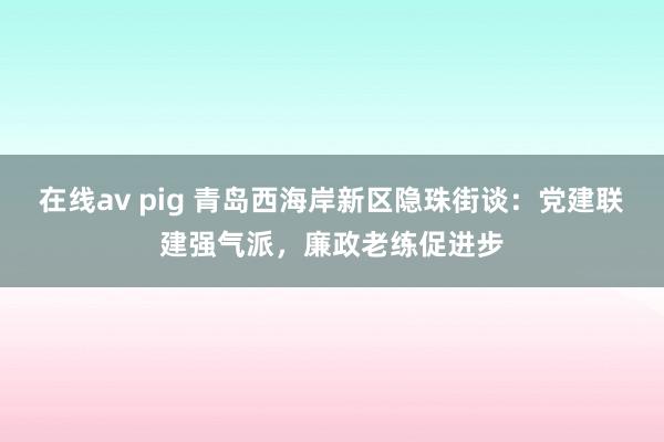 在线av pig 青岛西海岸新区隐珠街谈：党建联建强气派，廉政老练促进步