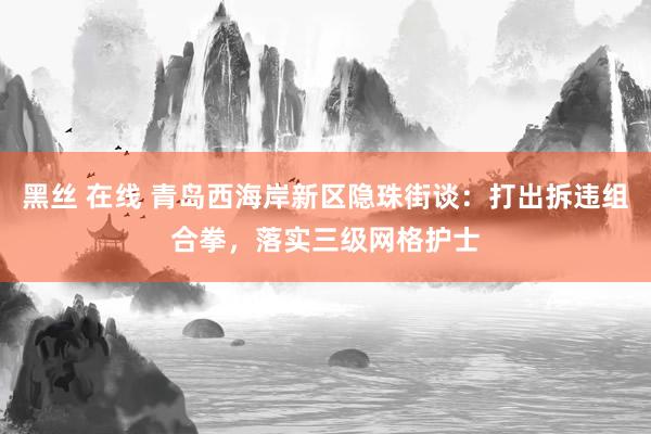 黑丝 在线 青岛西海岸新区隐珠街谈：打出拆违组合拳，落实三级网格护士