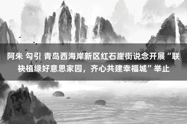 阿朱 勾引 青岛西海岸新区红石崖街说念开展“联袂植绿好意思家园，齐心共建幸福城”举止