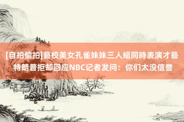 [自拍偷拍]藝校美女孔雀妹妹三人組同時表演才藝 特朗普拒却回应NBC记者发问：你们太没信誉