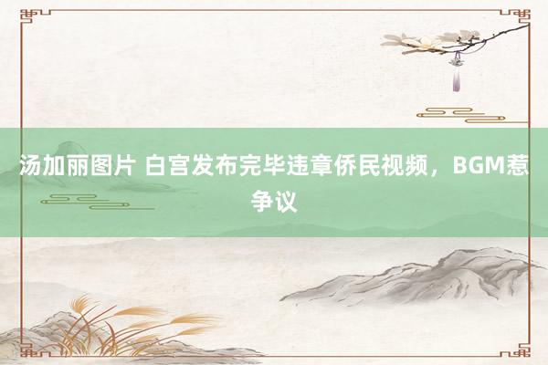 汤加丽图片 白宫发布完毕违章侨民视频，BGM惹争议