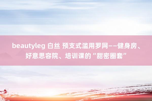 beautyleg 白丝 预支式滥用罗网——健身房、好意思容院、培训课的“甜密圈套”