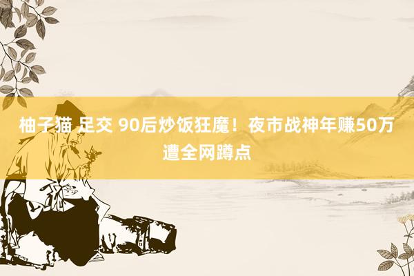 柚子猫 足交 90后炒饭狂魔！夜市战神年赚50万遭全网蹲点
