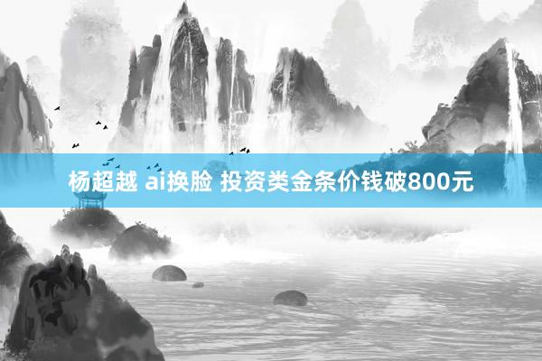 杨超越 ai换脸 投资类金条价钱破800元