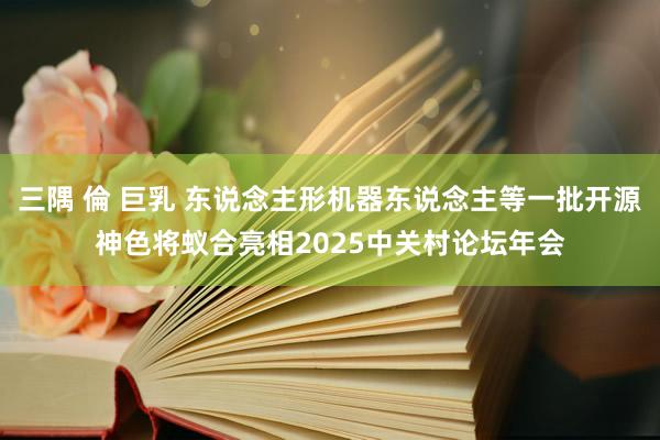 三隅 倫 巨乳 东说念主形机器东说念主等一批开源神色将蚁合亮相2025中关村论坛年会