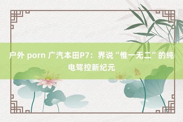 户外 porn 广汽本田P7：界说“惟一无二”的纯电驾控新纪元