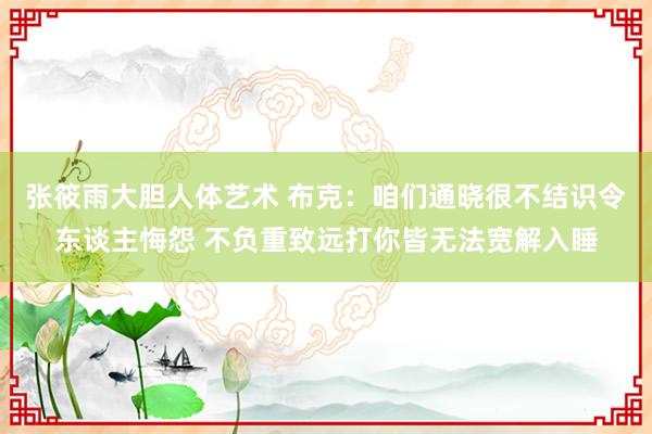 张筱雨大胆人体艺术 布克：咱们通晓很不结识令东谈主悔怨 不负重致远打你皆无法宽解入睡