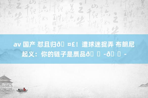 av 国产 怼且归🤣！遭球迷捉弄 布朗尼起义：你的链子是赝品😭😭