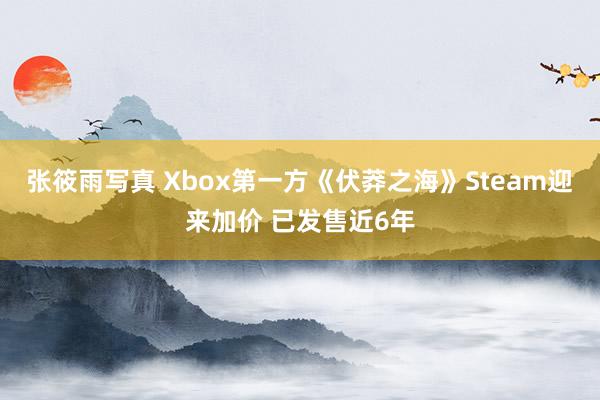 张筱雨写真 Xbox第一方《伏莽之海》Steam迎来加价 已发售近6年
