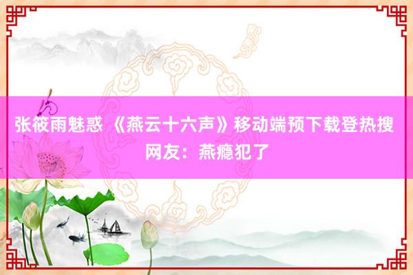 张筱雨魅惑 《燕云十六声》移动端预下载登热搜 网友：燕瘾犯了