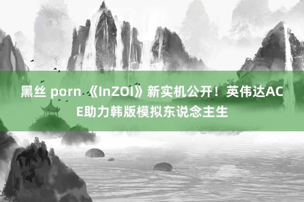 黑丝 porn 《InZOI》新实机公开！英伟达ACE助力韩版模拟东说念主生