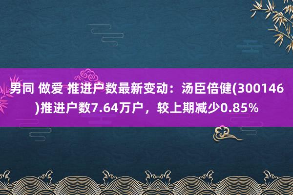 男同 做爱 推进户数最新变动：汤臣倍健(300146)推进户数7.64万户，较上期减少0.85%