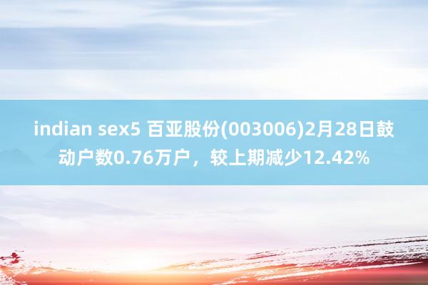 indian sex5 百亚股份(003006)2月28日鼓动户数0.76万户，较上期减少12.42%