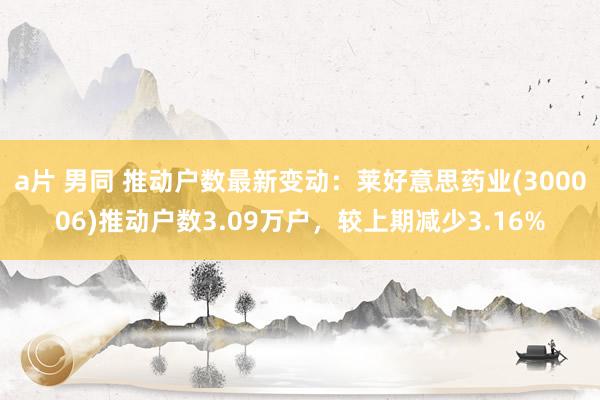 a片 男同 推动户数最新变动：莱好意思药业(300006)推动户数3.09万户，较上期减少3.16%