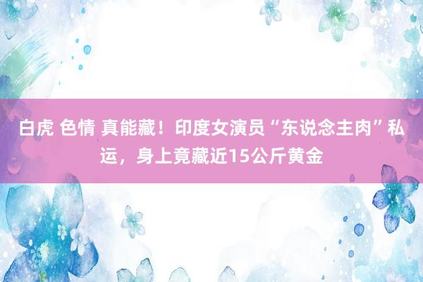 白虎 色情 真能藏！印度女演员“东说念主肉”私运，身上竟藏近15公斤黄金