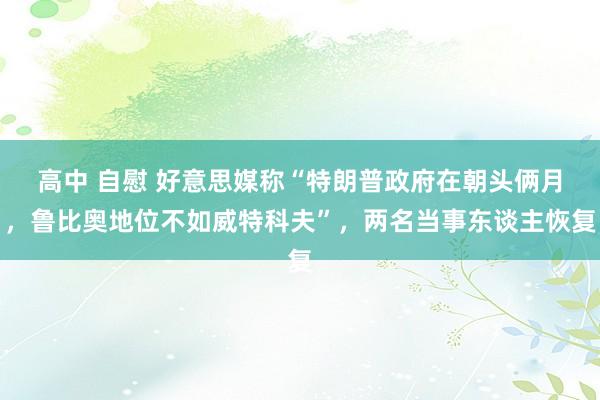 高中 自慰 好意思媒称“特朗普政府在朝头俩月，鲁比奥地位不如威特科夫”，两名当事东谈主恢复