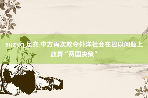 suzyq 足交 中方再次敕令外洋社会在巴以问题上鼓舞“两国决策”