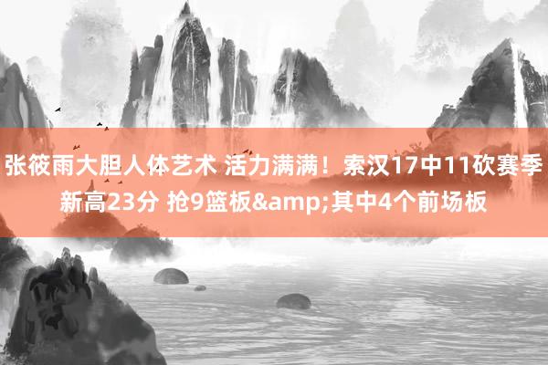 张筱雨大胆人体艺术 活力满满！索汉17中11砍赛季新高23分 抢9篮板&其中4个前场板