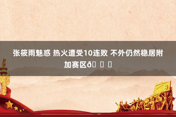 张筱雨魅惑 热火遭受10连败 不外仍然稳居附加赛区😂