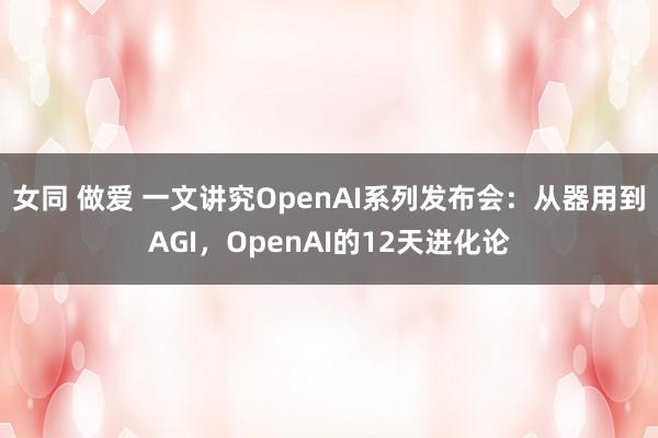 女同 做爱 一文讲究OpenAI系列发布会：从器用到AGI，OpenAI的12天进化论
