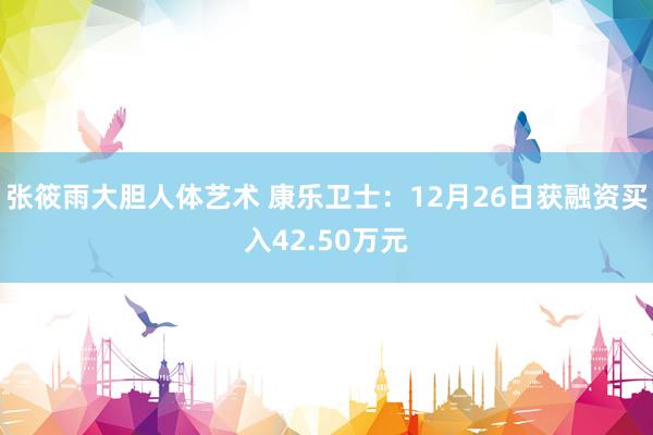 张筱雨大胆人体艺术 康乐卫士：12月26日获融资买入42.50万元