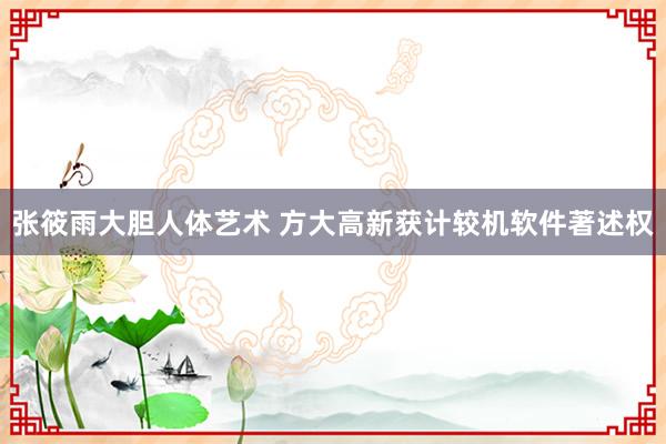 张筱雨大胆人体艺术 方大高新获计较机软件著述权