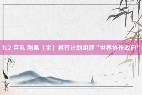 fc2 巨乳 刚果（金）将有计划组建“世界协作政府”