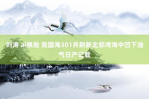 刘涛 ai换脸 我国海301井刷新北部湾海中凹下油气日产记载