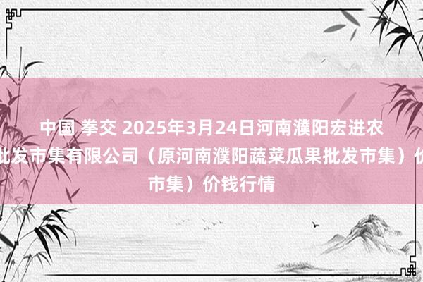 中国 拳交 2025年3月24日河南濮阳宏进农副家具批发市集有限公司(原河南濮阳蔬菜瓜果批发市集)价钱行情