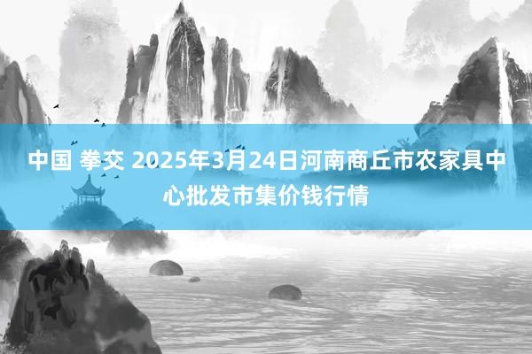 中国 拳交 2025年3月24日河南商丘市农家具中心批发市集价钱行情