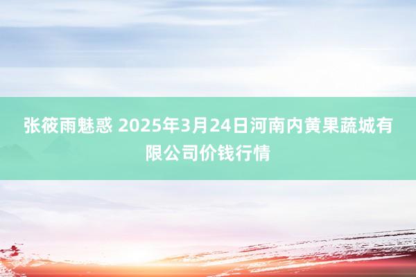 张筱雨魅惑 2025年3月24日河南内黄果蔬城有限公司价钱行情